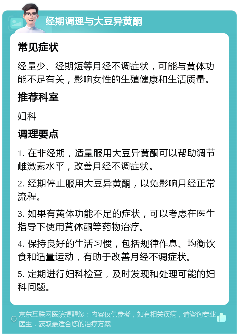 经期调理与大豆异黄酮 常见症状 经量少、经期短等月经不调症状，可能与黄体功能不足有关，影响女性的生殖健康和生活质量。 推荐科室 妇科 调理要点 1. 在非经期，适量服用大豆异黄酮可以帮助调节雌激素水平，改善月经不调症状。 2. 经期停止服用大豆异黄酮，以免影响月经正常流程。 3. 如果有黄体功能不足的症状，可以考虑在医生指导下使用黄体酮等药物治疗。 4. 保持良好的生活习惯，包括规律作息、均衡饮食和适量运动，有助于改善月经不调症状。 5. 定期进行妇科检查，及时发现和处理可能的妇科问题。