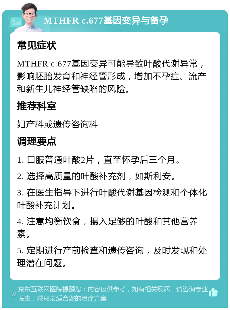 MTHFR c.677基因变异与备孕 常见症状 MTHFR c.677基因变异可能导致叶酸代谢异常，影响胚胎发育和神经管形成，增加不孕症、流产和新生儿神经管缺陷的风险。 推荐科室 妇产科或遗传咨询科 调理要点 1. 口服普通叶酸2片，直至怀孕后三个月。 2. 选择高质量的叶酸补充剂，如斯利安。 3. 在医生指导下进行叶酸代谢基因检测和个体化叶酸补充计划。 4. 注意均衡饮食，摄入足够的叶酸和其他营养素。 5. 定期进行产前检查和遗传咨询，及时发现和处理潜在问题。