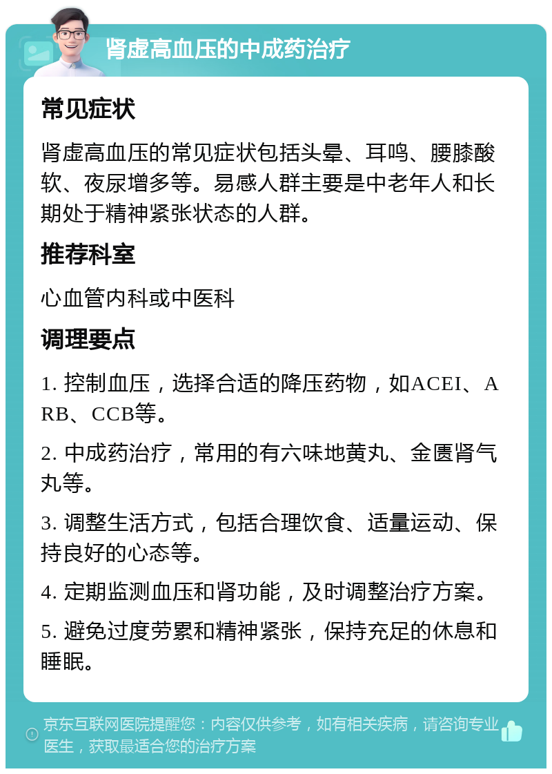 肾虚高血压的中成药治疗 常见症状 肾虚高血压的常见症状包括头晕、耳鸣、腰膝酸软、夜尿增多等。易感人群主要是中老年人和长期处于精神紧张状态的人群。 推荐科室 心血管内科或中医科 调理要点 1. 控制血压，选择合适的降压药物，如ACEI、ARB、CCB等。 2. 中成药治疗，常用的有六味地黄丸、金匮肾气丸等。 3. 调整生活方式，包括合理饮食、适量运动、保持良好的心态等。 4. 定期监测血压和肾功能，及时调整治疗方案。 5. 避免过度劳累和精神紧张，保持充足的休息和睡眠。