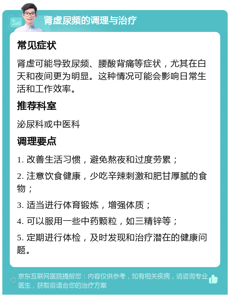 肾虚尿频的调理与治疗 常见症状 肾虚可能导致尿频、腰酸背痛等症状，尤其在白天和夜间更为明显。这种情况可能会影响日常生活和工作效率。 推荐科室 泌尿科或中医科 调理要点 1. 改善生活习惯，避免熬夜和过度劳累； 2. 注意饮食健康，少吃辛辣刺激和肥甘厚腻的食物； 3. 适当进行体育锻炼，增强体质； 4. 可以服用一些中药颗粒，如三精锌等； 5. 定期进行体检，及时发现和治疗潜在的健康问题。