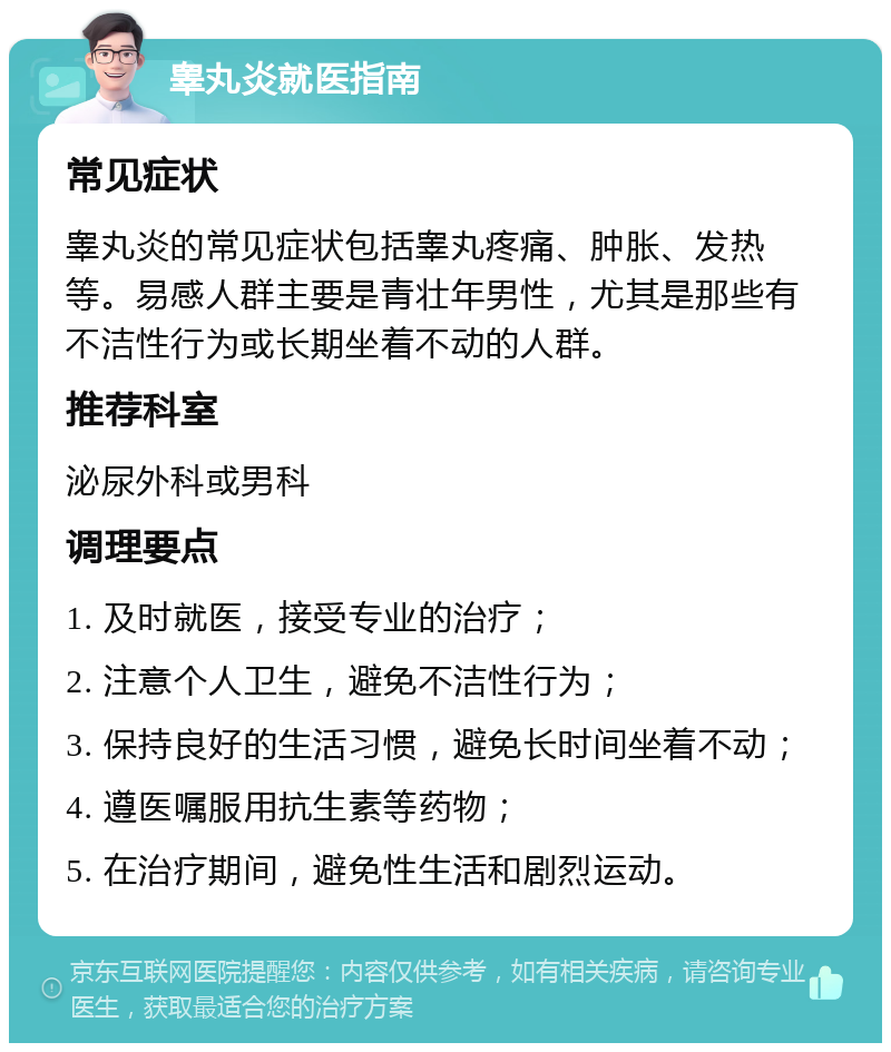 睾丸炎就医指南 常见症状 睾丸炎的常见症状包括睾丸疼痛、肿胀、发热等。易感人群主要是青壮年男性，尤其是那些有不洁性行为或长期坐着不动的人群。 推荐科室 泌尿外科或男科 调理要点 1. 及时就医，接受专业的治疗； 2. 注意个人卫生，避免不洁性行为； 3. 保持良好的生活习惯，避免长时间坐着不动； 4. 遵医嘱服用抗生素等药物； 5. 在治疗期间，避免性生活和剧烈运动。