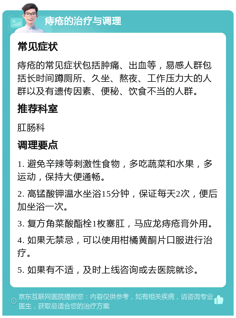 痔疮的治疗与调理 常见症状 痔疮的常见症状包括肿痛、出血等，易感人群包括长时间蹲厕所、久坐、熬夜、工作压力大的人群以及有遗传因素、便秘、饮食不当的人群。 推荐科室 肛肠科 调理要点 1. 避免辛辣等刺激性食物，多吃蔬菜和水果，多运动，保持大便通畅。 2. 高锰酸钾温水坐浴15分钟，保证每天2次，便后加坐浴一次。 3. 复方角菜酸酯栓1枚塞肛，马应龙痔疮膏外用。 4. 如果无禁忌，可以使用柑橘黄酮片口服进行治疗。 5. 如果有不适，及时上线咨询或去医院就诊。