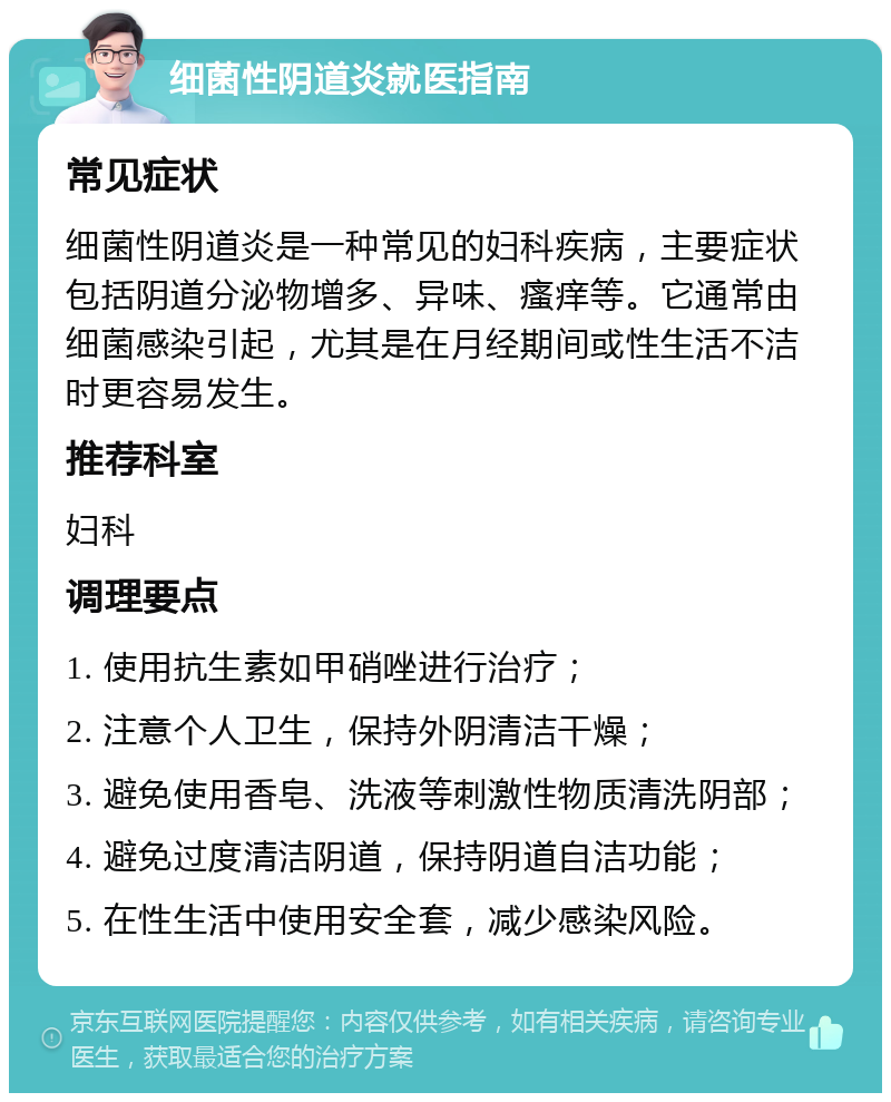 细菌性阴道炎就医指南 常见症状 细菌性阴道炎是一种常见的妇科疾病，主要症状包括阴道分泌物增多、异味、瘙痒等。它通常由细菌感染引起，尤其是在月经期间或性生活不洁时更容易发生。 推荐科室 妇科 调理要点 1. 使用抗生素如甲硝唑进行治疗； 2. 注意个人卫生，保持外阴清洁干燥； 3. 避免使用香皂、洗液等刺激性物质清洗阴部； 4. 避免过度清洁阴道，保持阴道自洁功能； 5. 在性生活中使用安全套，减少感染风险。