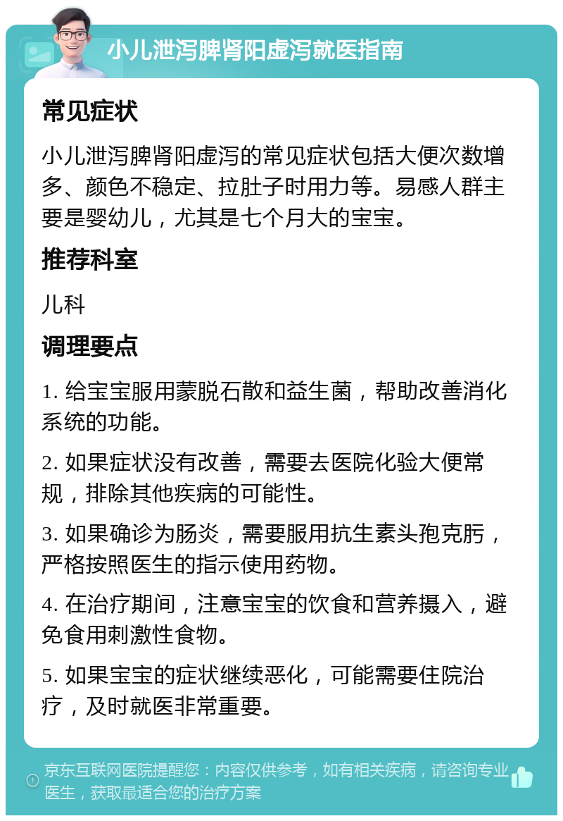 小儿泄泻脾肾阳虚泻就医指南 常见症状 小儿泄泻脾肾阳虚泻的常见症状包括大便次数增多、颜色不稳定、拉肚子时用力等。易感人群主要是婴幼儿，尤其是七个月大的宝宝。 推荐科室 儿科 调理要点 1. 给宝宝服用蒙脱石散和益生菌，帮助改善消化系统的功能。 2. 如果症状没有改善，需要去医院化验大便常规，排除其他疾病的可能性。 3. 如果确诊为肠炎，需要服用抗生素头孢克肟，严格按照医生的指示使用药物。 4. 在治疗期间，注意宝宝的饮食和营养摄入，避免食用刺激性食物。 5. 如果宝宝的症状继续恶化，可能需要住院治疗，及时就医非常重要。