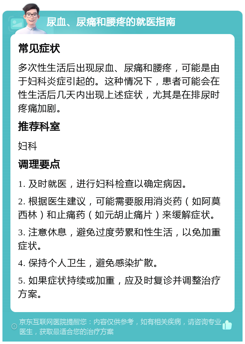 尿血、尿痛和腰疼的就医指南 常见症状 多次性生活后出现尿血、尿痛和腰疼，可能是由于妇科炎症引起的。这种情况下，患者可能会在性生活后几天内出现上述症状，尤其是在排尿时疼痛加剧。 推荐科室 妇科 调理要点 1. 及时就医，进行妇科检查以确定病因。 2. 根据医生建议，可能需要服用消炎药（如阿莫西林）和止痛药（如元胡止痛片）来缓解症状。 3. 注意休息，避免过度劳累和性生活，以免加重症状。 4. 保持个人卫生，避免感染扩散。 5. 如果症状持续或加重，应及时复诊并调整治疗方案。