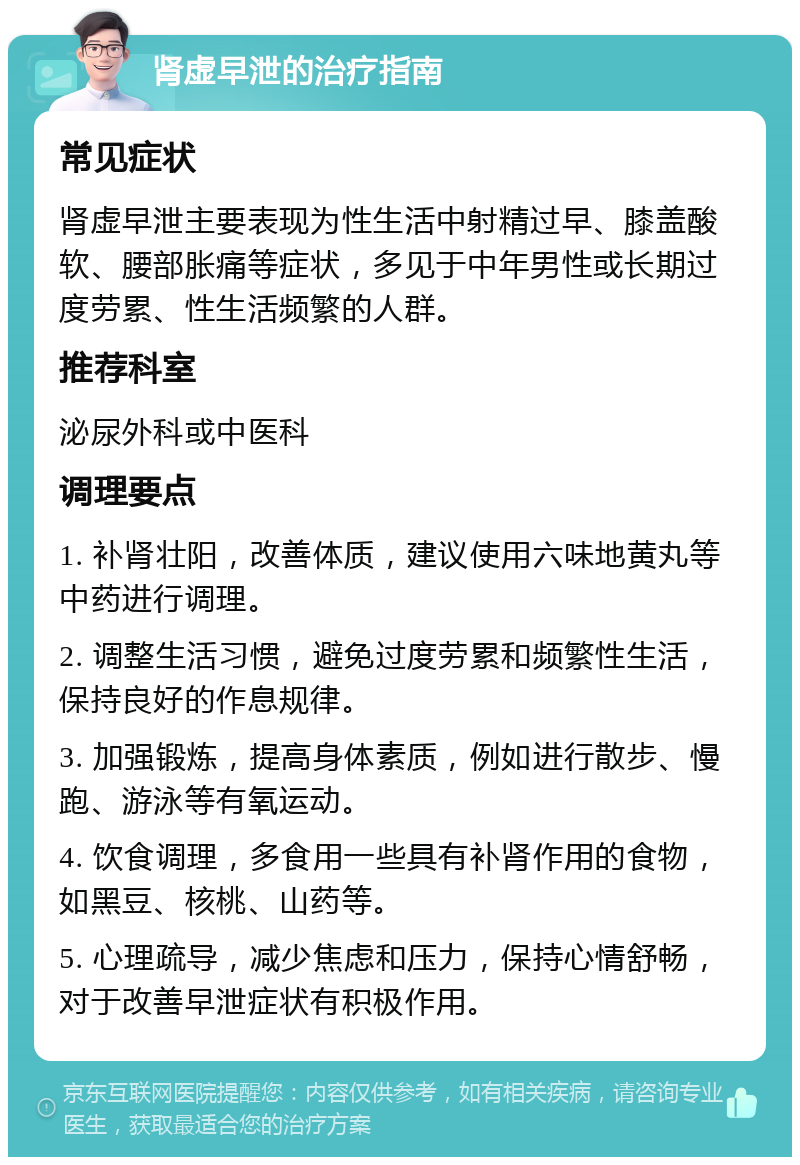 肾虚早泄的治疗指南 常见症状 肾虚早泄主要表现为性生活中射精过早、膝盖酸软、腰部胀痛等症状，多见于中年男性或长期过度劳累、性生活频繁的人群。 推荐科室 泌尿外科或中医科 调理要点 1. 补肾壮阳，改善体质，建议使用六味地黄丸等中药进行调理。 2. 调整生活习惯，避免过度劳累和频繁性生活，保持良好的作息规律。 3. 加强锻炼，提高身体素质，例如进行散步、慢跑、游泳等有氧运动。 4. 饮食调理，多食用一些具有补肾作用的食物，如黑豆、核桃、山药等。 5. 心理疏导，减少焦虑和压力，保持心情舒畅，对于改善早泄症状有积极作用。