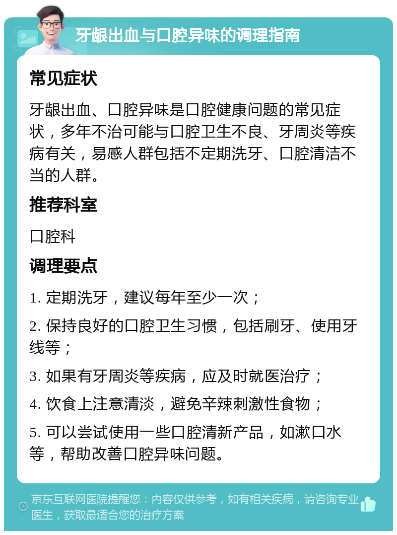 牙龈出血与口腔异味的调理指南 常见症状 牙龈出血、口腔异味是口腔健康问题的常见症状，多年不治可能与口腔卫生不良、牙周炎等疾病有关，易感人群包括不定期洗牙、口腔清洁不当的人群。 推荐科室 口腔科 调理要点 1. 定期洗牙，建议每年至少一次； 2. 保持良好的口腔卫生习惯，包括刷牙、使用牙线等； 3. 如果有牙周炎等疾病，应及时就医治疗； 4. 饮食上注意清淡，避免辛辣刺激性食物； 5. 可以尝试使用一些口腔清新产品，如漱口水等，帮助改善口腔异味问题。