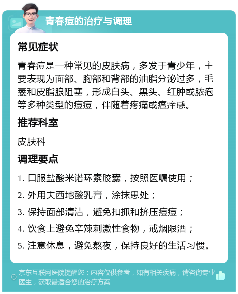 青春痘的治疗与调理 常见症状 青春痘是一种常见的皮肤病，多发于青少年，主要表现为面部、胸部和背部的油脂分泌过多，毛囊和皮脂腺阻塞，形成白头、黑头、红肿或脓疱等多种类型的痘痘，伴随着疼痛或瘙痒感。 推荐科室 皮肤科 调理要点 1. 口服盐酸米诺环素胶囊，按照医嘱使用； 2. 外用夫西地酸乳膏，涂抹患处； 3. 保持面部清洁，避免扣抓和挤压痘痘； 4. 饮食上避免辛辣刺激性食物，戒烟限酒； 5. 注意休息，避免熬夜，保持良好的生活习惯。