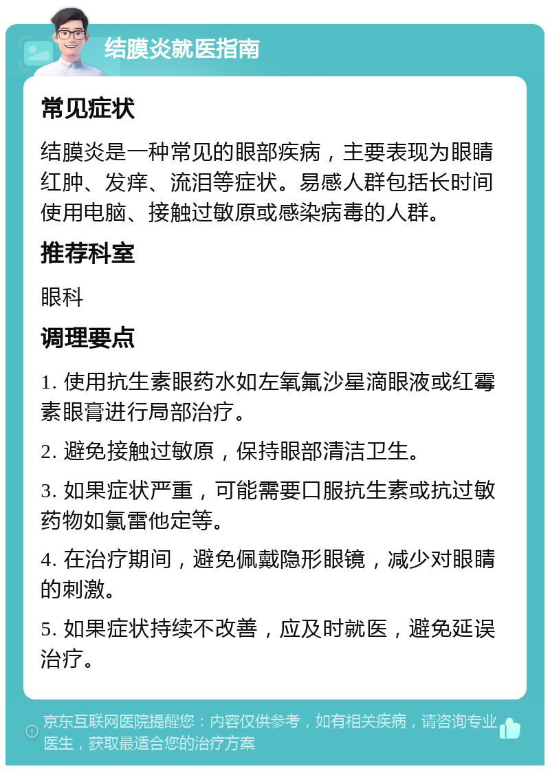 结膜炎就医指南 常见症状 结膜炎是一种常见的眼部疾病，主要表现为眼睛红肿、发痒、流泪等症状。易感人群包括长时间使用电脑、接触过敏原或感染病毒的人群。 推荐科室 眼科 调理要点 1. 使用抗生素眼药水如左氧氟沙星滴眼液或红霉素眼膏进行局部治疗。 2. 避免接触过敏原，保持眼部清洁卫生。 3. 如果症状严重，可能需要口服抗生素或抗过敏药物如氯雷他定等。 4. 在治疗期间，避免佩戴隐形眼镜，减少对眼睛的刺激。 5. 如果症状持续不改善，应及时就医，避免延误治疗。