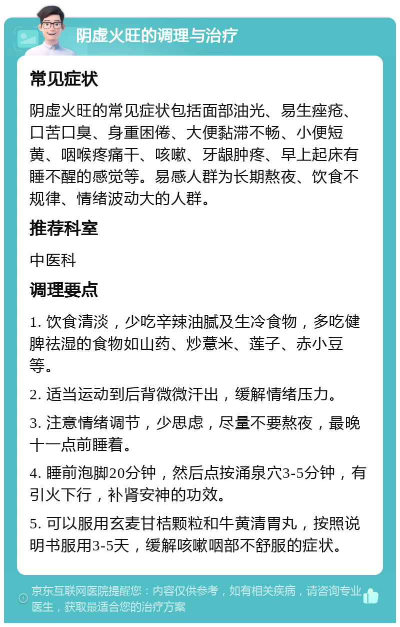 阴虚火旺的调理与治疗 常见症状 阴虚火旺的常见症状包括面部油光、易生痤疮、口苦口臭、身重困倦、大便黏滞不畅、小便短黄、咽喉疼痛干、咳嗽、牙龈肿疼、早上起床有睡不醒的感觉等。易感人群为长期熬夜、饮食不规律、情绪波动大的人群。 推荐科室 中医科 调理要点 1. 饮食清淡，少吃辛辣油腻及生冷食物，多吃健脾祛湿的食物如山药、炒薏米、莲子、赤小豆等。 2. 适当运动到后背微微汗出，缓解情绪压力。 3. 注意情绪调节，少思虑，尽量不要熬夜，最晚十一点前睡着。 4. 睡前泡脚20分钟，然后点按涌泉穴3-5分钟，有引火下行，补肾安神的功效。 5. 可以服用玄麦甘桔颗粒和牛黄清胃丸，按照说明书服用3-5天，缓解咳嗽咽部不舒服的症状。