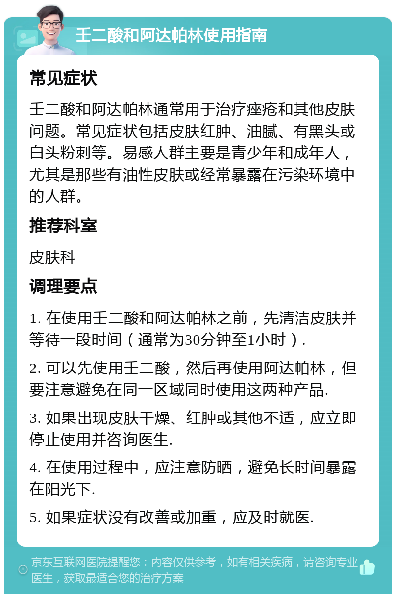 壬二酸和阿达帕林使用指南 常见症状 壬二酸和阿达帕林通常用于治疗痤疮和其他皮肤问题。常见症状包括皮肤红肿、油腻、有黑头或白头粉刺等。易感人群主要是青少年和成年人，尤其是那些有油性皮肤或经常暴露在污染环境中的人群。 推荐科室 皮肤科 调理要点 1. 在使用壬二酸和阿达帕林之前，先清洁皮肤并等待一段时间（通常为30分钟至1小时）. 2. 可以先使用壬二酸，然后再使用阿达帕林，但要注意避免在同一区域同时使用这两种产品. 3. 如果出现皮肤干燥、红肿或其他不适，应立即停止使用并咨询医生. 4. 在使用过程中，应注意防晒，避免长时间暴露在阳光下. 5. 如果症状没有改善或加重，应及时就医.