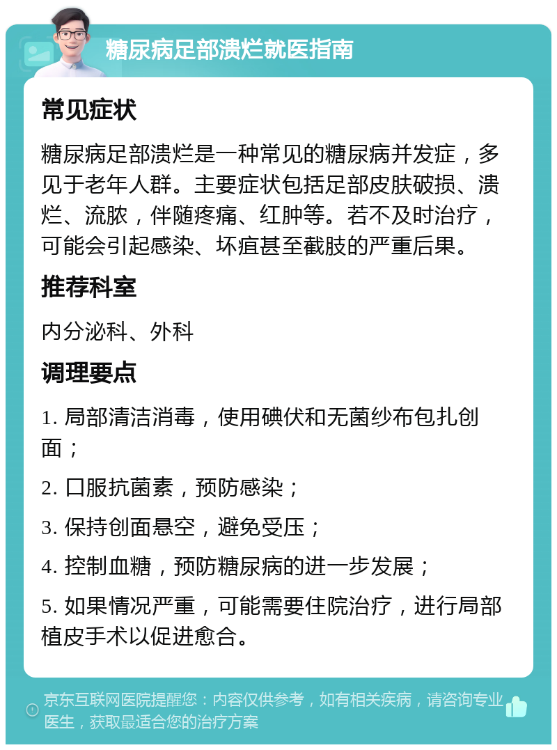 糖尿病足部溃烂就医指南 常见症状 糖尿病足部溃烂是一种常见的糖尿病并发症，多见于老年人群。主要症状包括足部皮肤破损、溃烂、流脓，伴随疼痛、红肿等。若不及时治疗，可能会引起感染、坏疽甚至截肢的严重后果。 推荐科室 内分泌科、外科 调理要点 1. 局部清洁消毒，使用碘伏和无菌纱布包扎创面； 2. 口服抗菌素，预防感染； 3. 保持创面悬空，避免受压； 4. 控制血糖，预防糖尿病的进一步发展； 5. 如果情况严重，可能需要住院治疗，进行局部植皮手术以促进愈合。