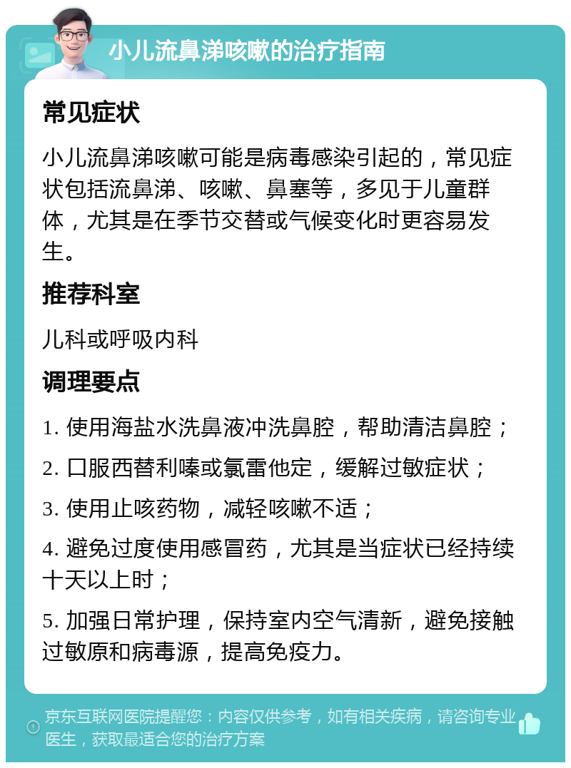 小儿流鼻涕咳嗽的治疗指南 常见症状 小儿流鼻涕咳嗽可能是病毒感染引起的，常见症状包括流鼻涕、咳嗽、鼻塞等，多见于儿童群体，尤其是在季节交替或气候变化时更容易发生。 推荐科室 儿科或呼吸内科 调理要点 1. 使用海盐水洗鼻液冲洗鼻腔，帮助清洁鼻腔； 2. 口服西替利嗪或氯雷他定，缓解过敏症状； 3. 使用止咳药物，减轻咳嗽不适； 4. 避免过度使用感冒药，尤其是当症状已经持续十天以上时； 5. 加强日常护理，保持室内空气清新，避免接触过敏原和病毒源，提高免疫力。