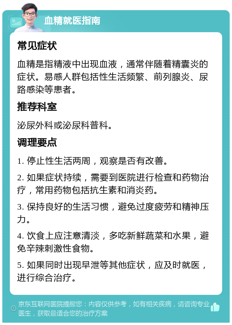 血精就医指南 常见症状 血精是指精液中出现血液，通常伴随着精囊炎的症状。易感人群包括性生活频繁、前列腺炎、尿路感染等患者。 推荐科室 泌尿外科或泌尿科普科。 调理要点 1. 停止性生活两周，观察是否有改善。 2. 如果症状持续，需要到医院进行检查和药物治疗，常用药物包括抗生素和消炎药。 3. 保持良好的生活习惯，避免过度疲劳和精神压力。 4. 饮食上应注意清淡，多吃新鲜蔬菜和水果，避免辛辣刺激性食物。 5. 如果同时出现早泄等其他症状，应及时就医，进行综合治疗。