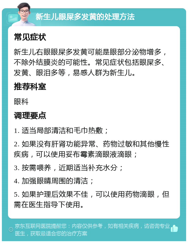 新生儿眼屎多发黄的处理方法 常见症状 新生儿右眼眼屎多发黄可能是眼部分泌物增多，不除外结膜炎的可能性。常见症状包括眼屎多、发黄、眼泪多等，易感人群为新生儿。 推荐科室 眼科 调理要点 1. 适当局部清洁和毛巾热敷； 2. 如果没有肝肾功能异常、药物过敏和其他慢性疾病，可以使用妥布霉素滴眼液滴眼； 3. 按需喂养，近期适当补充水分； 4. 加强眼睛周围的清洁； 5. 如果护理后效果不佳，可以使用药物滴眼，但需在医生指导下使用。