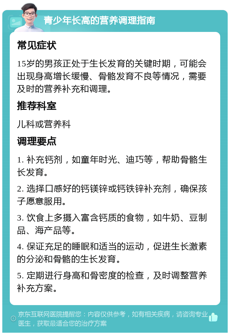 青少年长高的营养调理指南 常见症状 15岁的男孩正处于生长发育的关键时期，可能会出现身高增长缓慢、骨骼发育不良等情况，需要及时的营养补充和调理。 推荐科室 儿科或营养科 调理要点 1. 补充钙剂，如童年时光、迪巧等，帮助骨骼生长发育。 2. 选择口感好的钙镁锌或钙铁锌补充剂，确保孩子愿意服用。 3. 饮食上多摄入富含钙质的食物，如牛奶、豆制品、海产品等。 4. 保证充足的睡眠和适当的运动，促进生长激素的分泌和骨骼的生长发育。 5. 定期进行身高和骨密度的检查，及时调整营养补充方案。