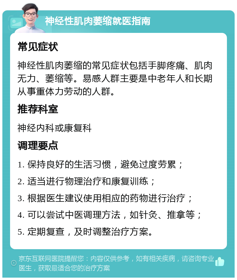 神经性肌肉萎缩就医指南 常见症状 神经性肌肉萎缩的常见症状包括手脚疼痛、肌肉无力、萎缩等。易感人群主要是中老年人和长期从事重体力劳动的人群。 推荐科室 神经内科或康复科 调理要点 1. 保持良好的生活习惯，避免过度劳累； 2. 适当进行物理治疗和康复训练； 3. 根据医生建议使用相应的药物进行治疗； 4. 可以尝试中医调理方法，如针灸、推拿等； 5. 定期复查，及时调整治疗方案。