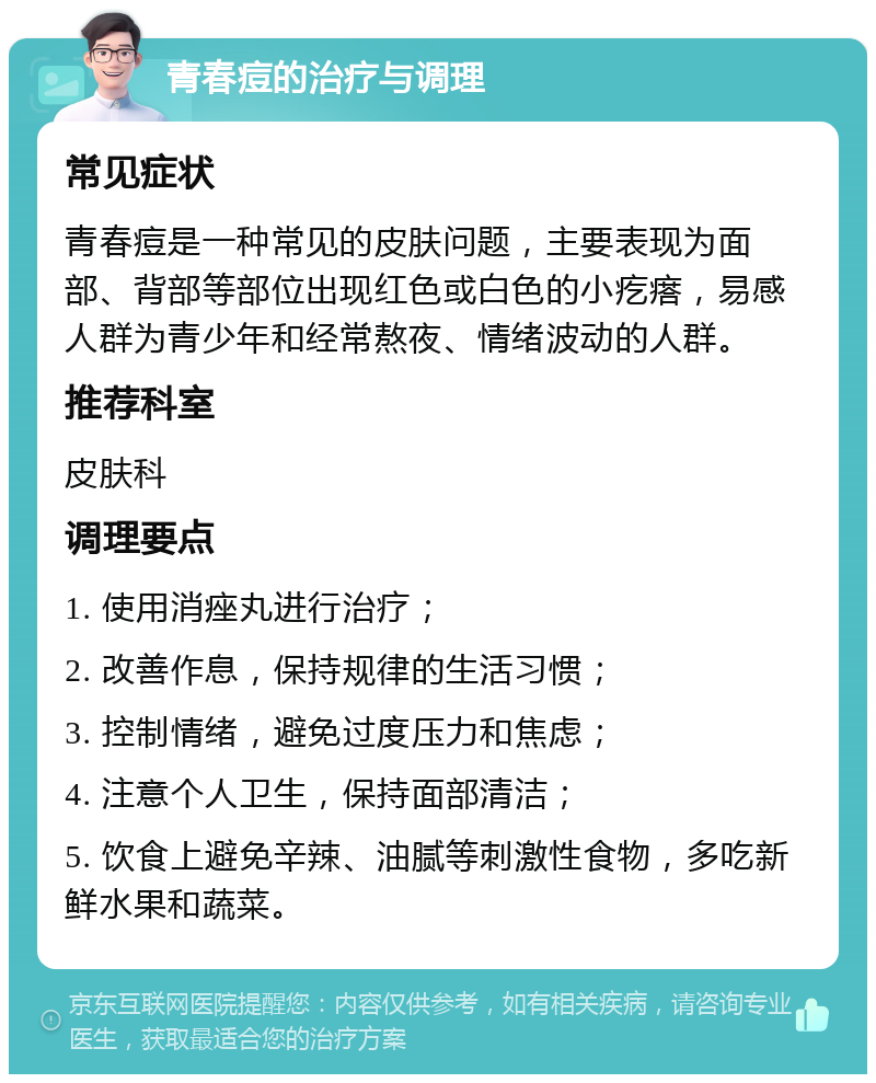 青春痘的治疗与调理 常见症状 青春痘是一种常见的皮肤问题，主要表现为面部、背部等部位出现红色或白色的小疙瘩，易感人群为青少年和经常熬夜、情绪波动的人群。 推荐科室 皮肤科 调理要点 1. 使用消痤丸进行治疗； 2. 改善作息，保持规律的生活习惯； 3. 控制情绪，避免过度压力和焦虑； 4. 注意个人卫生，保持面部清洁； 5. 饮食上避免辛辣、油腻等刺激性食物，多吃新鲜水果和蔬菜。