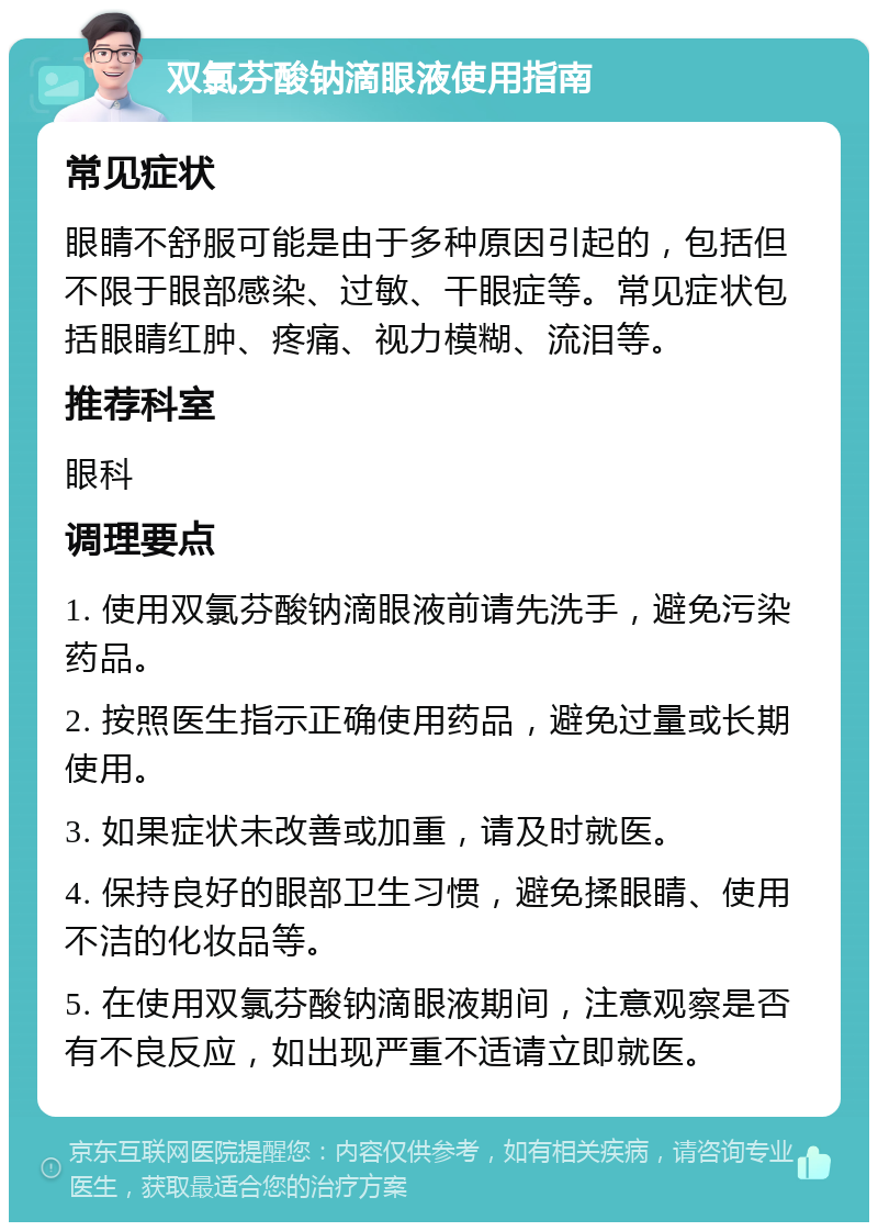 双氯芬酸钠滴眼液使用指南 常见症状 眼睛不舒服可能是由于多种原因引起的，包括但不限于眼部感染、过敏、干眼症等。常见症状包括眼睛红肿、疼痛、视力模糊、流泪等。 推荐科室 眼科 调理要点 1. 使用双氯芬酸钠滴眼液前请先洗手，避免污染药品。 2. 按照医生指示正确使用药品，避免过量或长期使用。 3. 如果症状未改善或加重，请及时就医。 4. 保持良好的眼部卫生习惯，避免揉眼睛、使用不洁的化妆品等。 5. 在使用双氯芬酸钠滴眼液期间，注意观察是否有不良反应，如出现严重不适请立即就医。