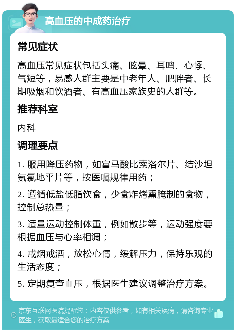 高血压的中成药治疗 常见症状 高血压常见症状包括头痛、眩晕、耳鸣、心悸、气短等，易感人群主要是中老年人、肥胖者、长期吸烟和饮酒者、有高血压家族史的人群等。 推荐科室 内科 调理要点 1. 服用降压药物，如富马酸比索洛尔片、结沙坦氨氯地平片等，按医嘱规律用药； 2. 遵循低盐低脂饮食，少食炸烤熏腌制的食物，控制总热量； 3. 适量运动控制体重，例如散步等，运动强度要根据血压与心率相调； 4. 戒烟戒酒，放松心情，缓解压力，保持乐观的生活态度； 5. 定期复查血压，根据医生建议调整治疗方案。