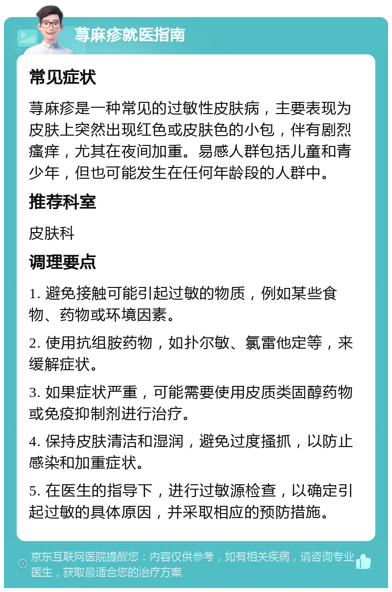 荨麻疹就医指南 常见症状 荨麻疹是一种常见的过敏性皮肤病，主要表现为皮肤上突然出现红色或皮肤色的小包，伴有剧烈瘙痒，尤其在夜间加重。易感人群包括儿童和青少年，但也可能发生在任何年龄段的人群中。 推荐科室 皮肤科 调理要点 1. 避免接触可能引起过敏的物质，例如某些食物、药物或环境因素。 2. 使用抗组胺药物，如扑尔敏、氯雷他定等，来缓解症状。 3. 如果症状严重，可能需要使用皮质类固醇药物或免疫抑制剂进行治疗。 4. 保持皮肤清洁和湿润，避免过度搔抓，以防止感染和加重症状。 5. 在医生的指导下，进行过敏源检查，以确定引起过敏的具体原因，并采取相应的预防措施。