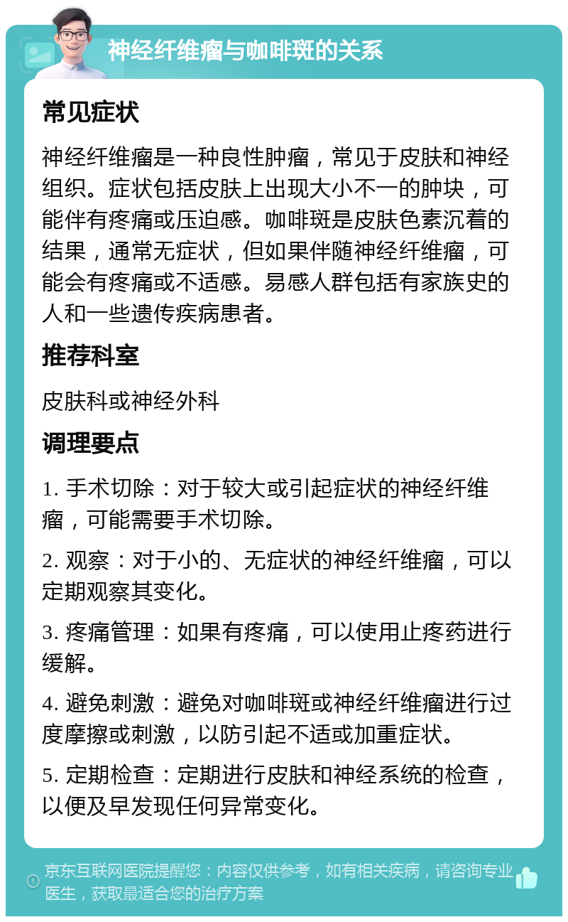 神经纤维瘤与咖啡斑的关系 常见症状 神经纤维瘤是一种良性肿瘤，常见于皮肤和神经组织。症状包括皮肤上出现大小不一的肿块，可能伴有疼痛或压迫感。咖啡斑是皮肤色素沉着的结果，通常无症状，但如果伴随神经纤维瘤，可能会有疼痛或不适感。易感人群包括有家族史的人和一些遗传疾病患者。 推荐科室 皮肤科或神经外科 调理要点 1. 手术切除：对于较大或引起症状的神经纤维瘤，可能需要手术切除。 2. 观察：对于小的、无症状的神经纤维瘤，可以定期观察其变化。 3. 疼痛管理：如果有疼痛，可以使用止疼药进行缓解。 4. 避免刺激：避免对咖啡斑或神经纤维瘤进行过度摩擦或刺激，以防引起不适或加重症状。 5. 定期检查：定期进行皮肤和神经系统的检查，以便及早发现任何异常变化。