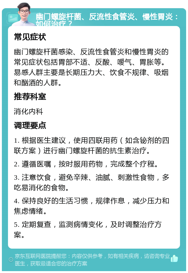 幽门螺旋杆菌、反流性食管炎、慢性胃炎：如何治疗？ 常见症状 幽门螺旋杆菌感染、反流性食管炎和慢性胃炎的常见症状包括胃部不适、反酸、嗳气、胃胀等。易感人群主要是长期压力大、饮食不规律、吸烟和酗酒的人群。 推荐科室 消化内科 调理要点 1. 根据医生建议，使用四联用药（如含铋剂的四联方案）进行幽门螺旋杆菌的抗生素治疗。 2. 遵循医嘱，按时服用药物，完成整个疗程。 3. 注意饮食，避免辛辣、油腻、刺激性食物，多吃易消化的食物。 4. 保持良好的生活习惯，规律作息，减少压力和焦虑情绪。 5. 定期复查，监测病情变化，及时调整治疗方案。