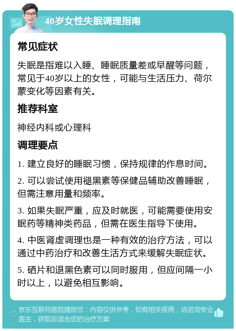 40岁女性失眠调理指南 常见症状 失眠是指难以入睡、睡眠质量差或早醒等问题，常见于40岁以上的女性，可能与生活压力、荷尔蒙变化等因素有关。 推荐科室 神经内科或心理科 调理要点 1. 建立良好的睡眠习惯，保持规律的作息时间。 2. 可以尝试使用褪黑素等保健品辅助改善睡眠，但需注意用量和频率。 3. 如果失眠严重，应及时就医，可能需要使用安眠药等精神类药品，但需在医生指导下使用。 4. 中医肾虚调理也是一种有效的治疗方法，可以通过中药治疗和改善生活方式来缓解失眠症状。 5. 硒片和退黑色素可以同时服用，但应间隔一小时以上，以避免相互影响。