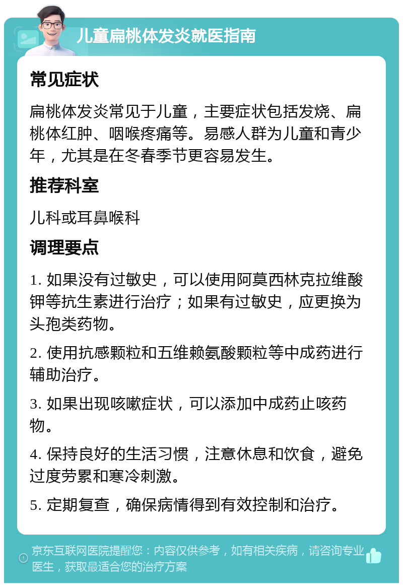 儿童扁桃体发炎就医指南 常见症状 扁桃体发炎常见于儿童，主要症状包括发烧、扁桃体红肿、咽喉疼痛等。易感人群为儿童和青少年，尤其是在冬春季节更容易发生。 推荐科室 儿科或耳鼻喉科 调理要点 1. 如果没有过敏史，可以使用阿莫西林克拉维酸钾等抗生素进行治疗；如果有过敏史，应更换为头孢类药物。 2. 使用抗感颗粒和五维赖氨酸颗粒等中成药进行辅助治疗。 3. 如果出现咳嗽症状，可以添加中成药止咳药物。 4. 保持良好的生活习惯，注意休息和饮食，避免过度劳累和寒冷刺激。 5. 定期复查，确保病情得到有效控制和治疗。