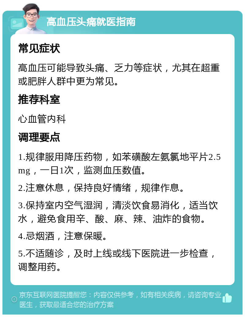 高血压头痛就医指南 常见症状 高血压可能导致头痛、乏力等症状，尤其在超重或肥胖人群中更为常见。 推荐科室 心血管内科 调理要点 1.规律服用降压药物，如苯磺酸左氨氯地平片2.5mg，一日1次，监测血压数值。 2.注意休息，保持良好情绪，规律作息。 3.保持室内空气湿润，清淡饮食易消化，适当饮水，避免食用辛、酸、麻、辣、油炸的食物。 4.忌烟酒，注意保暖。 5.不适随诊，及时上线或线下医院进一步检查，调整用药。