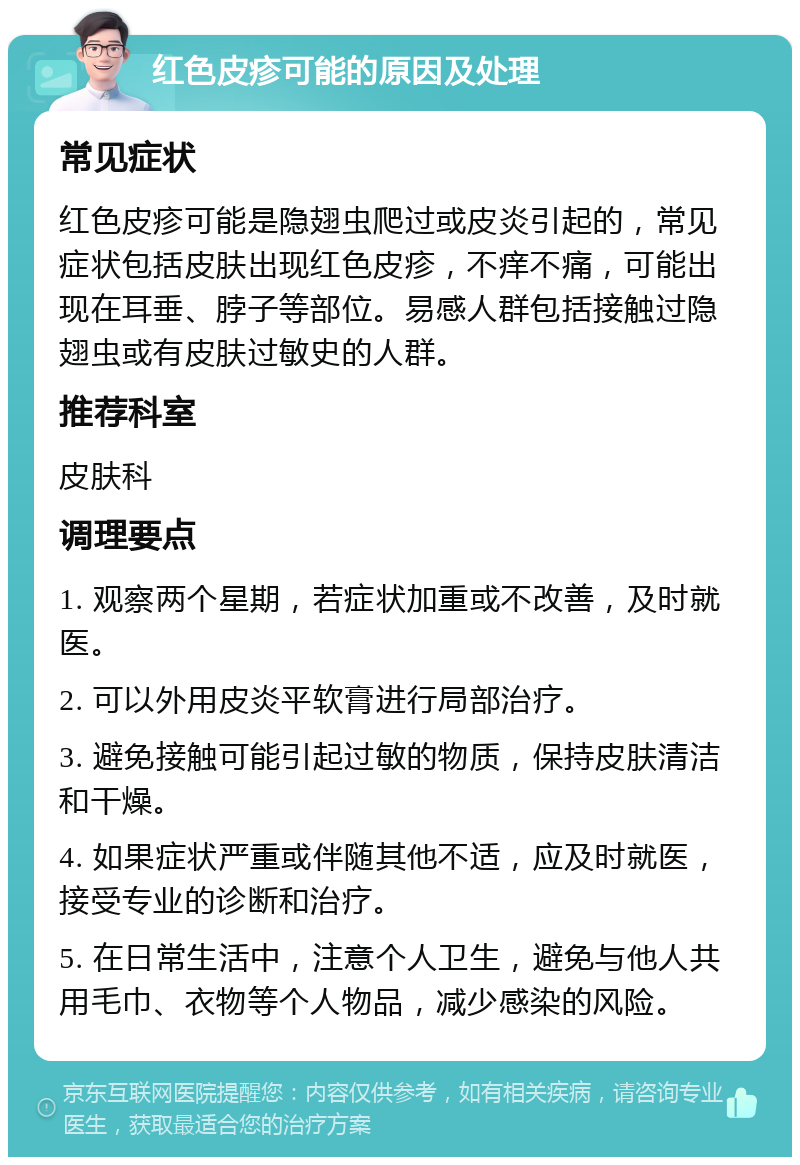 红色皮疹可能的原因及处理 常见症状 红色皮疹可能是隐翅虫爬过或皮炎引起的，常见症状包括皮肤出现红色皮疹，不痒不痛，可能出现在耳垂、脖子等部位。易感人群包括接触过隐翅虫或有皮肤过敏史的人群。 推荐科室 皮肤科 调理要点 1. 观察两个星期，若症状加重或不改善，及时就医。 2. 可以外用皮炎平软膏进行局部治疗。 3. 避免接触可能引起过敏的物质，保持皮肤清洁和干燥。 4. 如果症状严重或伴随其他不适，应及时就医，接受专业的诊断和治疗。 5. 在日常生活中，注意个人卫生，避免与他人共用毛巾、衣物等个人物品，减少感染的风险。