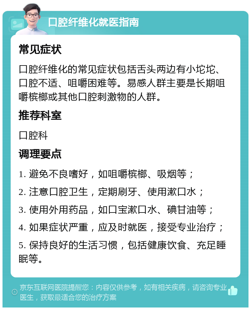 口腔纤维化就医指南 常见症状 口腔纤维化的常见症状包括舌头两边有小坨坨、口腔不适、咀嚼困难等。易感人群主要是长期咀嚼槟榔或其他口腔刺激物的人群。 推荐科室 口腔科 调理要点 1. 避免不良嗜好，如咀嚼槟榔、吸烟等； 2. 注意口腔卫生，定期刷牙、使用漱口水； 3. 使用外用药品，如口宝漱口水、碘甘油等； 4. 如果症状严重，应及时就医，接受专业治疗； 5. 保持良好的生活习惯，包括健康饮食、充足睡眠等。