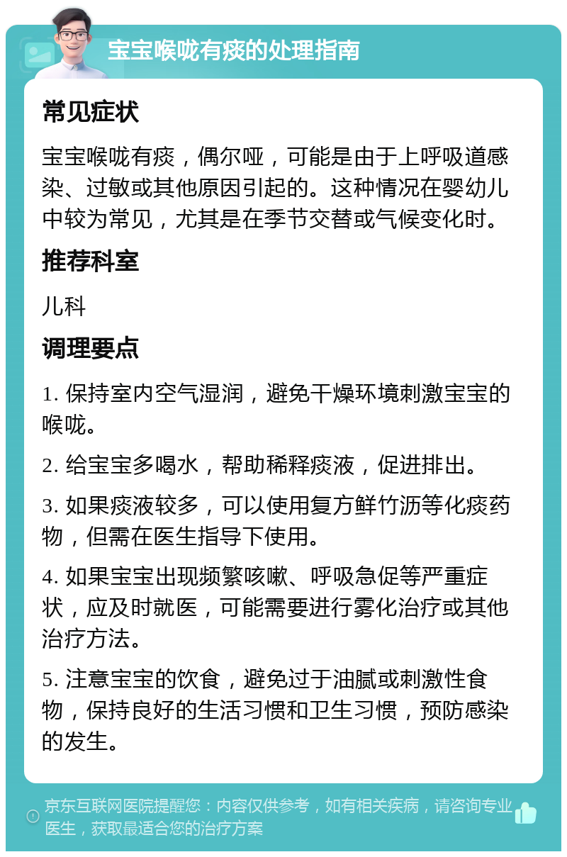 宝宝喉咙有痰的处理指南 常见症状 宝宝喉咙有痰，偶尔哑，可能是由于上呼吸道感染、过敏或其他原因引起的。这种情况在婴幼儿中较为常见，尤其是在季节交替或气候变化时。 推荐科室 儿科 调理要点 1. 保持室内空气湿润，避免干燥环境刺激宝宝的喉咙。 2. 给宝宝多喝水，帮助稀释痰液，促进排出。 3. 如果痰液较多，可以使用复方鲜竹沥等化痰药物，但需在医生指导下使用。 4. 如果宝宝出现频繁咳嗽、呼吸急促等严重症状，应及时就医，可能需要进行雾化治疗或其他治疗方法。 5. 注意宝宝的饮食，避免过于油腻或刺激性食物，保持良好的生活习惯和卫生习惯，预防感染的发生。