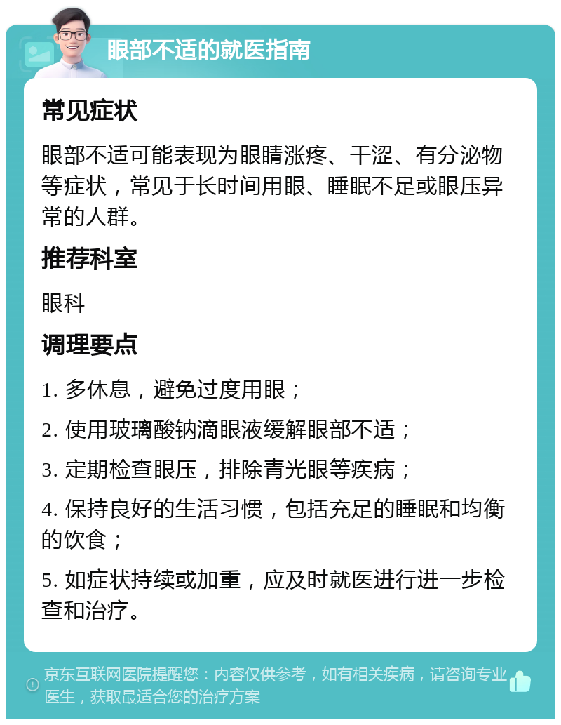 眼部不适的就医指南 常见症状 眼部不适可能表现为眼睛涨疼、干涩、有分泌物等症状，常见于长时间用眼、睡眠不足或眼压异常的人群。 推荐科室 眼科 调理要点 1. 多休息，避免过度用眼； 2. 使用玻璃酸钠滴眼液缓解眼部不适； 3. 定期检查眼压，排除青光眼等疾病； 4. 保持良好的生活习惯，包括充足的睡眠和均衡的饮食； 5. 如症状持续或加重，应及时就医进行进一步检查和治疗。