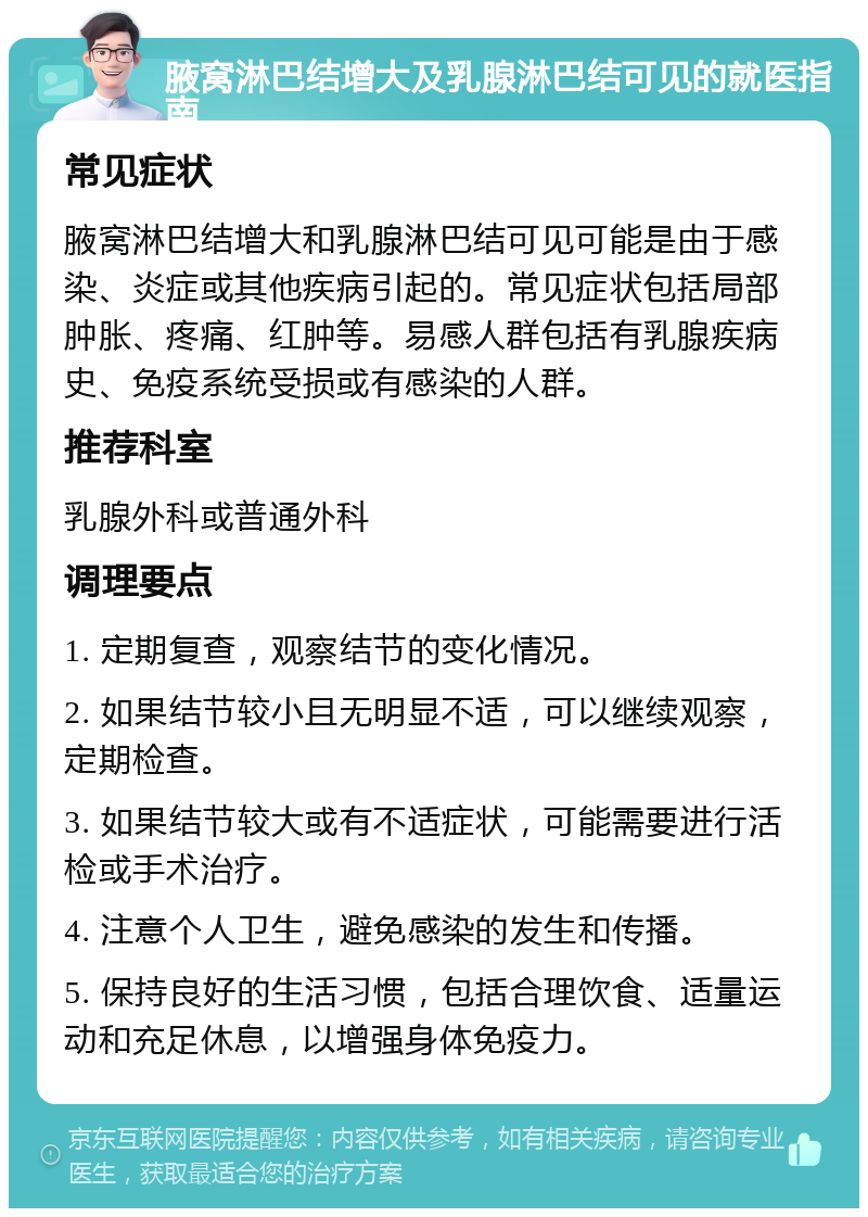 腋窝淋巴结增大及乳腺淋巴结可见的就医指南 常见症状 腋窝淋巴结增大和乳腺淋巴结可见可能是由于感染、炎症或其他疾病引起的。常见症状包括局部肿胀、疼痛、红肿等。易感人群包括有乳腺疾病史、免疫系统受损或有感染的人群。 推荐科室 乳腺外科或普通外科 调理要点 1. 定期复查，观察结节的变化情况。 2. 如果结节较小且无明显不适，可以继续观察，定期检查。 3. 如果结节较大或有不适症状，可能需要进行活检或手术治疗。 4. 注意个人卫生，避免感染的发生和传播。 5. 保持良好的生活习惯，包括合理饮食、适量运动和充足休息，以增强身体免疫力。