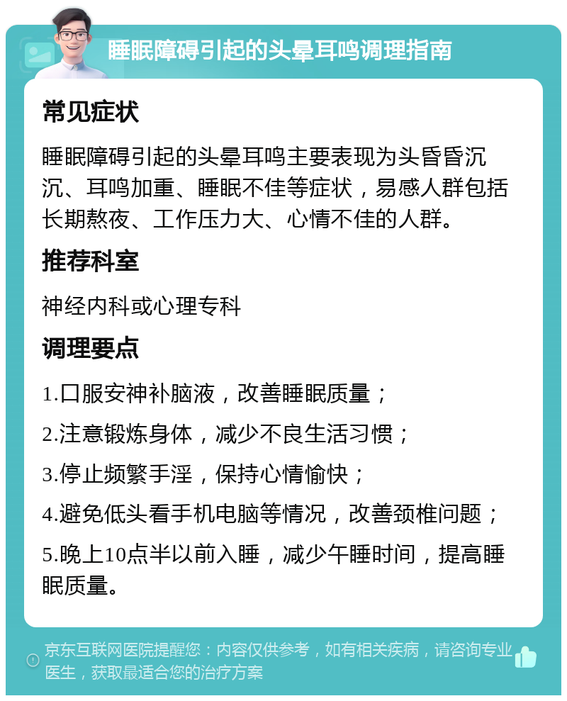 睡眠障碍引起的头晕耳鸣调理指南 常见症状 睡眠障碍引起的头晕耳鸣主要表现为头昏昏沉沉、耳鸣加重、睡眠不佳等症状，易感人群包括长期熬夜、工作压力大、心情不佳的人群。 推荐科室 神经内科或心理专科 调理要点 1.口服安神补脑液，改善睡眠质量； 2.注意锻炼身体，减少不良生活习惯； 3.停止频繁手淫，保持心情愉快； 4.避免低头看手机电脑等情况，改善颈椎问题； 5.晚上10点半以前入睡，减少午睡时间，提高睡眠质量。