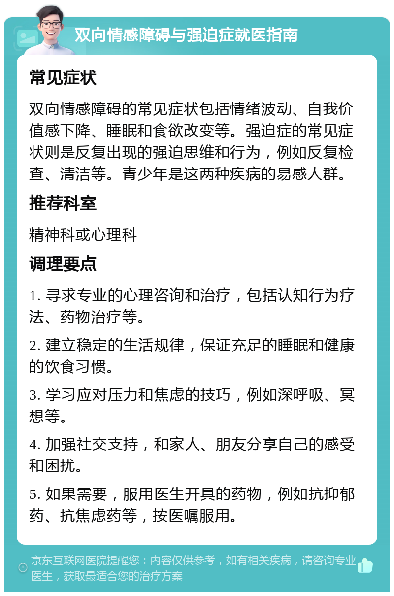 双向情感障碍与强迫症就医指南 常见症状 双向情感障碍的常见症状包括情绪波动、自我价值感下降、睡眠和食欲改变等。强迫症的常见症状则是反复出现的强迫思维和行为，例如反复检查、清洁等。青少年是这两种疾病的易感人群。 推荐科室 精神科或心理科 调理要点 1. 寻求专业的心理咨询和治疗，包括认知行为疗法、药物治疗等。 2. 建立稳定的生活规律，保证充足的睡眠和健康的饮食习惯。 3. 学习应对压力和焦虑的技巧，例如深呼吸、冥想等。 4. 加强社交支持，和家人、朋友分享自己的感受和困扰。 5. 如果需要，服用医生开具的药物，例如抗抑郁药、抗焦虑药等，按医嘱服用。