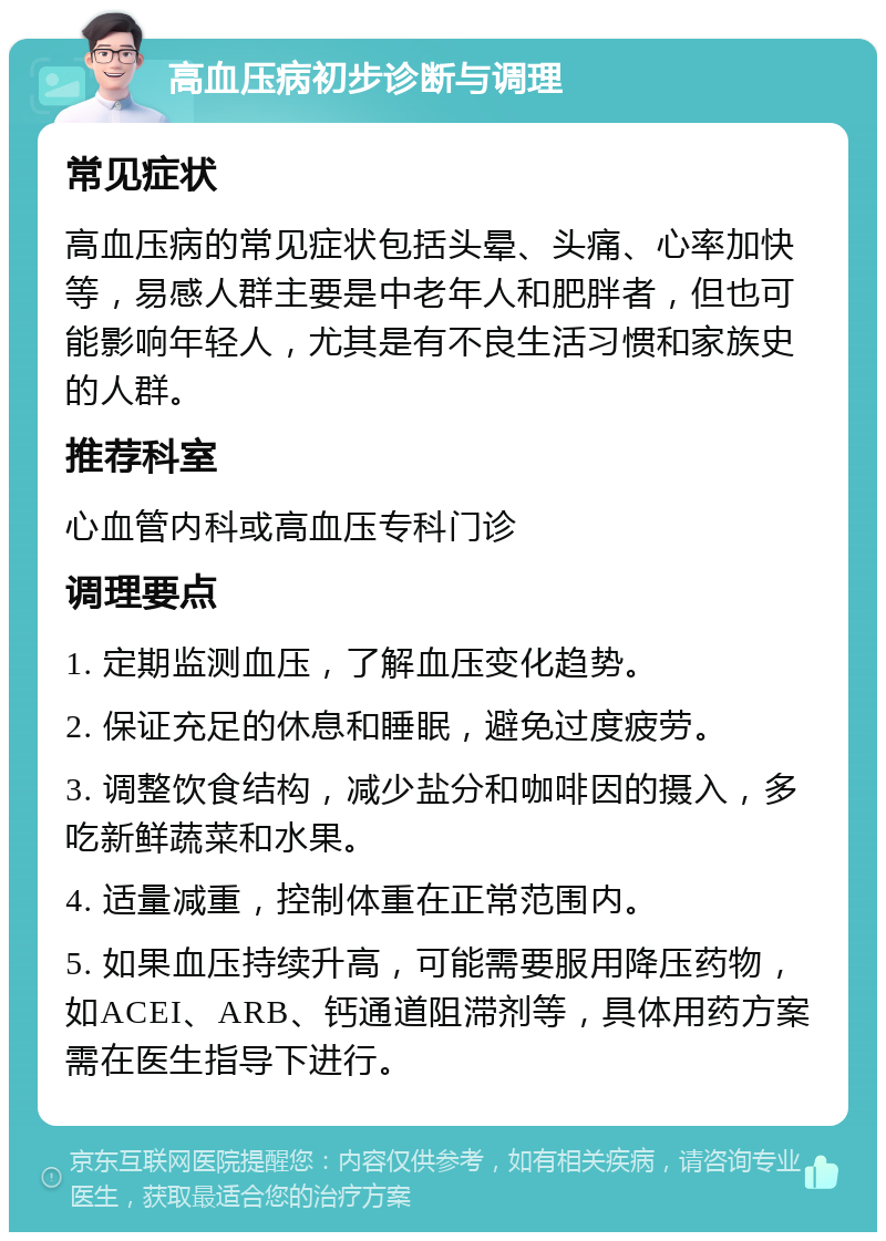 高血压病初步诊断与调理 常见症状 高血压病的常见症状包括头晕、头痛、心率加快等，易感人群主要是中老年人和肥胖者，但也可能影响年轻人，尤其是有不良生活习惯和家族史的人群。 推荐科室 心血管内科或高血压专科门诊 调理要点 1. 定期监测血压，了解血压变化趋势。 2. 保证充足的休息和睡眠，避免过度疲劳。 3. 调整饮食结构，减少盐分和咖啡因的摄入，多吃新鲜蔬菜和水果。 4. 适量减重，控制体重在正常范围内。 5. 如果血压持续升高，可能需要服用降压药物，如ACEI、ARB、钙通道阻滞剂等，具体用药方案需在医生指导下进行。