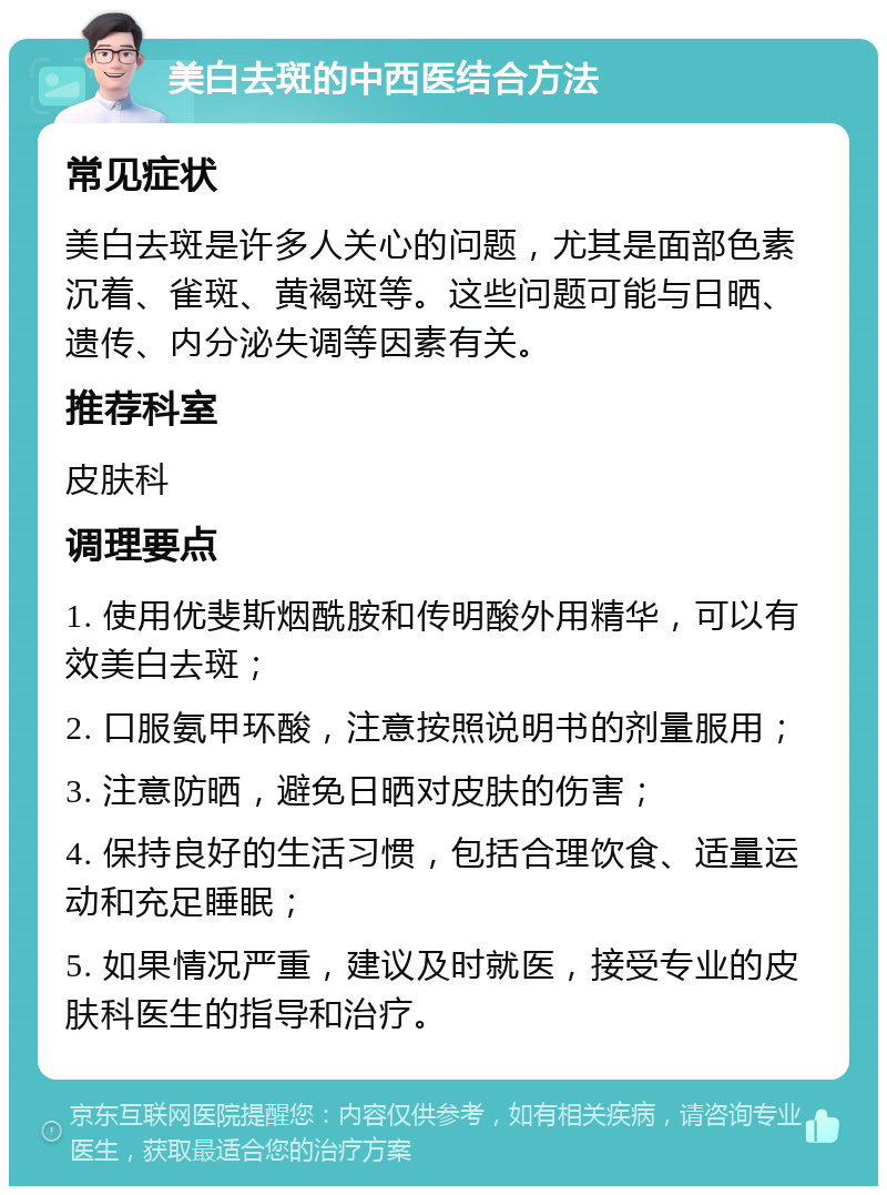 美白去斑的中西医结合方法 常见症状 美白去斑是许多人关心的问题，尤其是面部色素沉着、雀斑、黄褐斑等。这些问题可能与日晒、遗传、内分泌失调等因素有关。 推荐科室 皮肤科 调理要点 1. 使用优斐斯烟酰胺和传明酸外用精华，可以有效美白去斑； 2. 口服氨甲环酸，注意按照说明书的剂量服用； 3. 注意防晒，避免日晒对皮肤的伤害； 4. 保持良好的生活习惯，包括合理饮食、适量运动和充足睡眠； 5. 如果情况严重，建议及时就医，接受专业的皮肤科医生的指导和治疗。