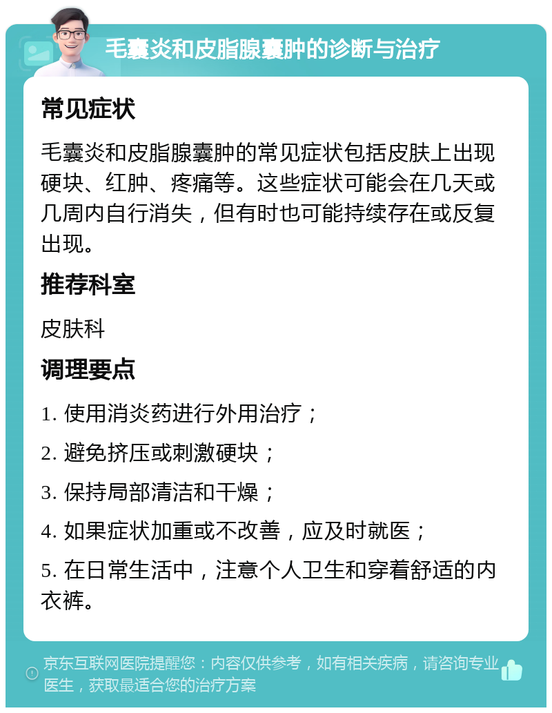 毛囊炎和皮脂腺囊肿的诊断与治疗 常见症状 毛囊炎和皮脂腺囊肿的常见症状包括皮肤上出现硬块、红肿、疼痛等。这些症状可能会在几天或几周内自行消失，但有时也可能持续存在或反复出现。 推荐科室 皮肤科 调理要点 1. 使用消炎药进行外用治疗； 2. 避免挤压或刺激硬块； 3. 保持局部清洁和干燥； 4. 如果症状加重或不改善，应及时就医； 5. 在日常生活中，注意个人卫生和穿着舒适的内衣裤。