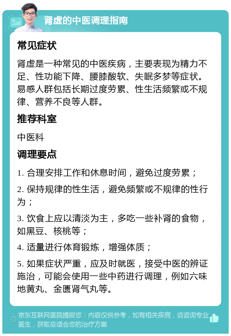 肾虚的中医调理指南 常见症状 肾虚是一种常见的中医疾病，主要表现为精力不足、性功能下降、腰膝酸软、失眠多梦等症状。易感人群包括长期过度劳累、性生活频繁或不规律、营养不良等人群。 推荐科室 中医科 调理要点 1. 合理安排工作和休息时间，避免过度劳累； 2. 保持规律的性生活，避免频繁或不规律的性行为； 3. 饮食上应以清淡为主，多吃一些补肾的食物，如黑豆、核桃等； 4. 适量进行体育锻炼，增强体质； 5. 如果症状严重，应及时就医，接受中医的辨证施治，可能会使用一些中药进行调理，例如六味地黄丸、金匮肾气丸等。