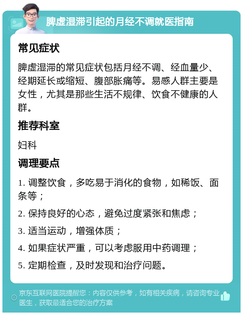 脾虚湿滞引起的月经不调就医指南 常见症状 脾虚湿滞的常见症状包括月经不调、经血量少、经期延长或缩短、腹部胀痛等。易感人群主要是女性，尤其是那些生活不规律、饮食不健康的人群。 推荐科室 妇科 调理要点 1. 调整饮食，多吃易于消化的食物，如稀饭、面条等； 2. 保持良好的心态，避免过度紧张和焦虑； 3. 适当运动，增强体质； 4. 如果症状严重，可以考虑服用中药调理； 5. 定期检查，及时发现和治疗问题。