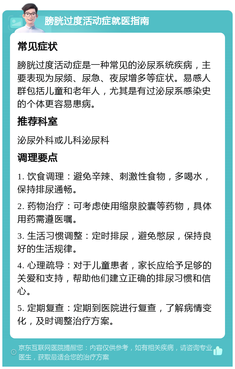 膀胱过度活动症就医指南 常见症状 膀胱过度活动症是一种常见的泌尿系统疾病，主要表现为尿频、尿急、夜尿增多等症状。易感人群包括儿童和老年人，尤其是有过泌尿系感染史的个体更容易患病。 推荐科室 泌尿外科或儿科泌尿科 调理要点 1. 饮食调理：避免辛辣、刺激性食物，多喝水，保持排尿通畅。 2. 药物治疗：可考虑使用缩泉胶囊等药物，具体用药需遵医嘱。 3. 生活习惯调整：定时排尿，避免憋尿，保持良好的生活规律。 4. 心理疏导：对于儿童患者，家长应给予足够的关爱和支持，帮助他们建立正确的排尿习惯和信心。 5. 定期复查：定期到医院进行复查，了解病情变化，及时调整治疗方案。