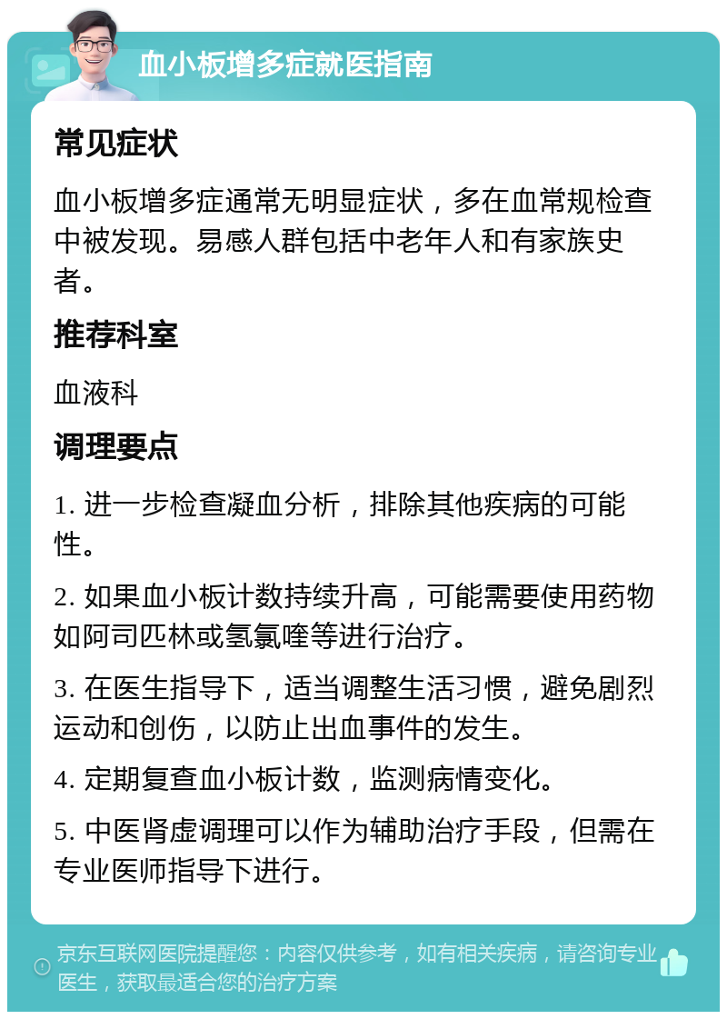 血小板增多症就医指南 常见症状 血小板增多症通常无明显症状，多在血常规检查中被发现。易感人群包括中老年人和有家族史者。 推荐科室 血液科 调理要点 1. 进一步检查凝血分析，排除其他疾病的可能性。 2. 如果血小板计数持续升高，可能需要使用药物如阿司匹林或氢氯喹等进行治疗。 3. 在医生指导下，适当调整生活习惯，避免剧烈运动和创伤，以防止出血事件的发生。 4. 定期复查血小板计数，监测病情变化。 5. 中医肾虚调理可以作为辅助治疗手段，但需在专业医师指导下进行。