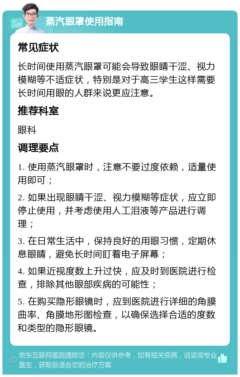 蒸汽眼罩使用指南 常见症状 长时间使用蒸汽眼罩可能会导致眼睛干涩、视力模糊等不适症状，特别是对于高三学生这样需要长时间用眼的人群来说更应注意。 推荐科室 眼科 调理要点 1. 使用蒸汽眼罩时，注意不要过度依赖，适量使用即可； 2. 如果出现眼睛干涩、视力模糊等症状，应立即停止使用，并考虑使用人工泪液等产品进行调理； 3. 在日常生活中，保持良好的用眼习惯，定期休息眼睛，避免长时间盯着电子屏幕； 4. 如果近视度数上升过快，应及时到医院进行检查，排除其他眼部疾病的可能性； 5. 在购买隐形眼镜时，应到医院进行详细的角膜曲率、角膜地形图检查，以确保选择合适的度数和类型的隐形眼镜。