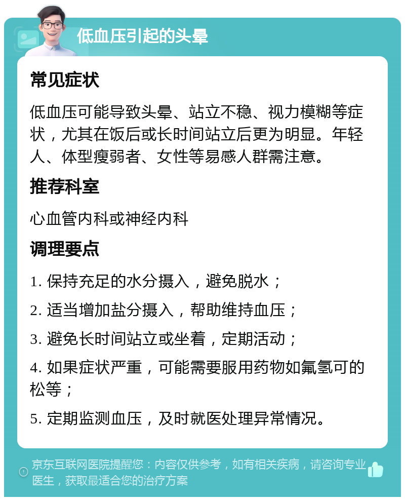 低血压引起的头晕 常见症状 低血压可能导致头晕、站立不稳、视力模糊等症状，尤其在饭后或长时间站立后更为明显。年轻人、体型瘦弱者、女性等易感人群需注意。 推荐科室 心血管内科或神经内科 调理要点 1. 保持充足的水分摄入，避免脱水； 2. 适当增加盐分摄入，帮助维持血压； 3. 避免长时间站立或坐着，定期活动； 4. 如果症状严重，可能需要服用药物如氟氢可的松等； 5. 定期监测血压，及时就医处理异常情况。