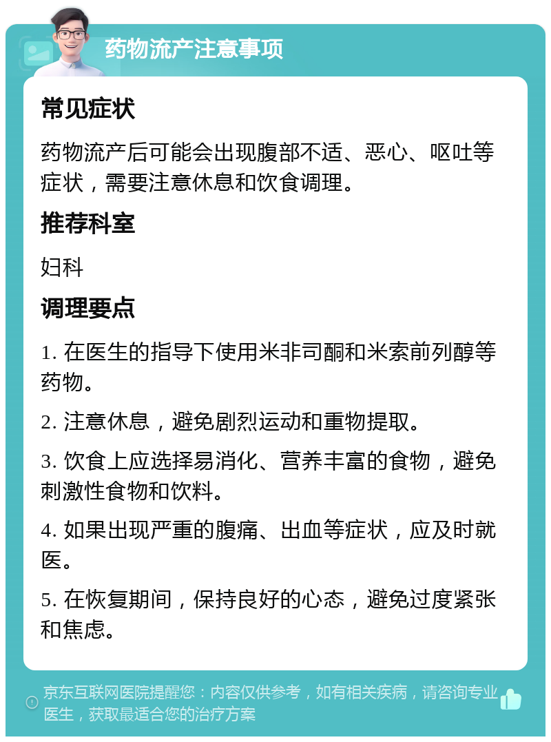 药物流产注意事项 常见症状 药物流产后可能会出现腹部不适、恶心、呕吐等症状，需要注意休息和饮食调理。 推荐科室 妇科 调理要点 1. 在医生的指导下使用米非司酮和米索前列醇等药物。 2. 注意休息，避免剧烈运动和重物提取。 3. 饮食上应选择易消化、营养丰富的食物，避免刺激性食物和饮料。 4. 如果出现严重的腹痛、出血等症状，应及时就医。 5. 在恢复期间，保持良好的心态，避免过度紧张和焦虑。