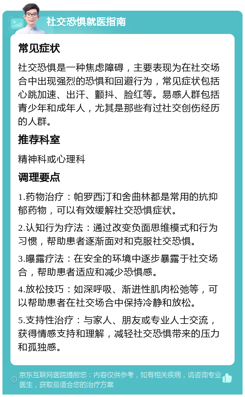 社交恐惧就医指南 常见症状 社交恐惧是一种焦虑障碍，主要表现为在社交场合中出现强烈的恐惧和回避行为，常见症状包括心跳加速、出汗、颤抖、脸红等。易感人群包括青少年和成年人，尤其是那些有过社交创伤经历的人群。 推荐科室 精神科或心理科 调理要点 1.药物治疗：帕罗西汀和舍曲林都是常用的抗抑郁药物，可以有效缓解社交恐惧症状。 2.认知行为疗法：通过改变负面思维模式和行为习惯，帮助患者逐渐面对和克服社交恐惧。 3.曝露疗法：在安全的环境中逐步暴露于社交场合，帮助患者适应和减少恐惧感。 4.放松技巧：如深呼吸、渐进性肌肉松弛等，可以帮助患者在社交场合中保持冷静和放松。 5.支持性治疗：与家人、朋友或专业人士交流，获得情感支持和理解，减轻社交恐惧带来的压力和孤独感。