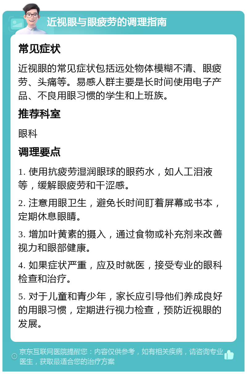 近视眼与眼疲劳的调理指南 常见症状 近视眼的常见症状包括远处物体模糊不清、眼疲劳、头痛等。易感人群主要是长时间使用电子产品、不良用眼习惯的学生和上班族。 推荐科室 眼科 调理要点 1. 使用抗疲劳湿润眼球的眼药水，如人工泪液等，缓解眼疲劳和干涩感。 2. 注意用眼卫生，避免长时间盯着屏幕或书本，定期休息眼睛。 3. 增加叶黄素的摄入，通过食物或补充剂来改善视力和眼部健康。 4. 如果症状严重，应及时就医，接受专业的眼科检查和治疗。 5. 对于儿童和青少年，家长应引导他们养成良好的用眼习惯，定期进行视力检查，预防近视眼的发展。