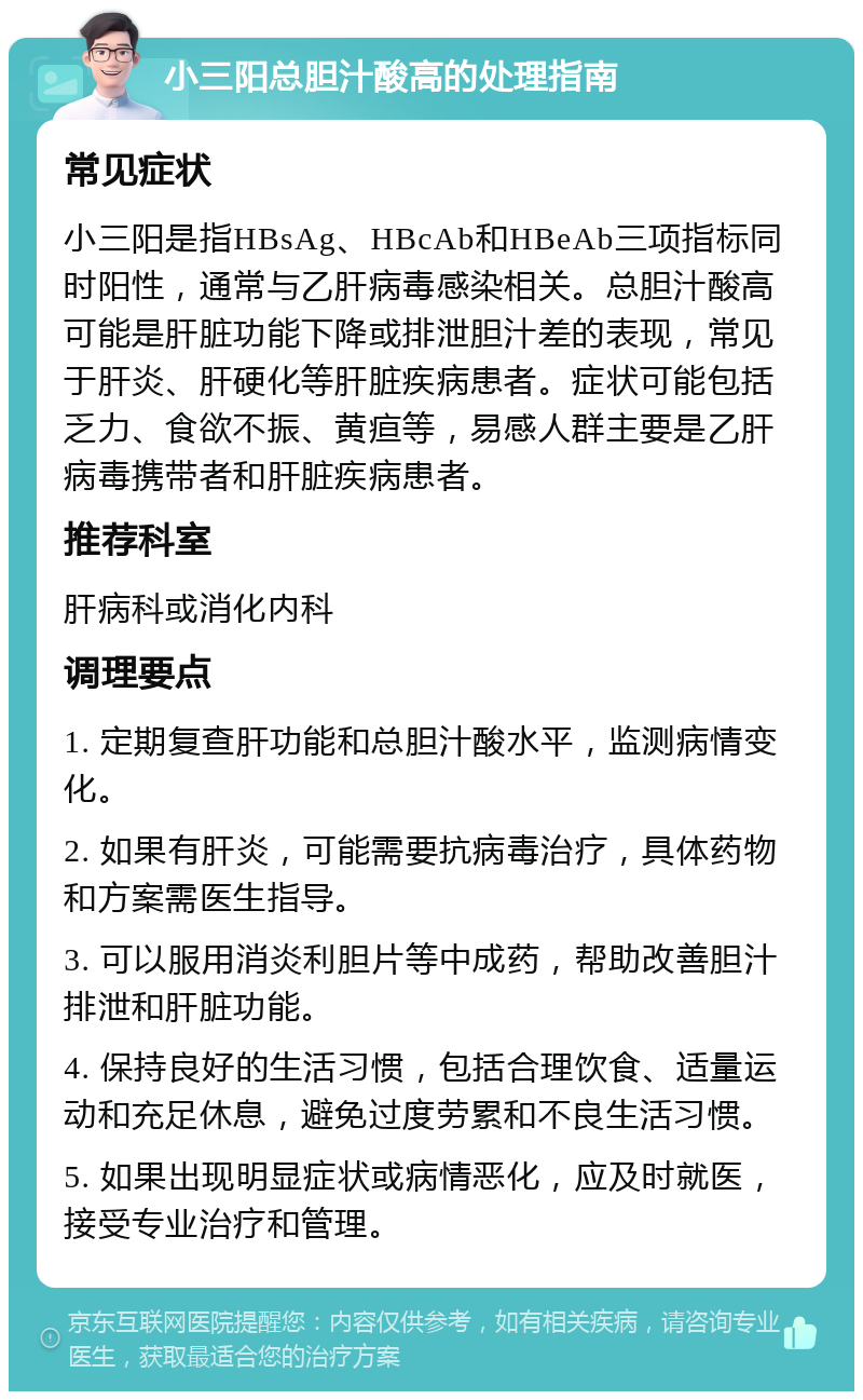 小三阳总胆汁酸高的处理指南 常见症状 小三阳是指HBsAg、HBcAb和HBeAb三项指标同时阳性，通常与乙肝病毒感染相关。总胆汁酸高可能是肝脏功能下降或排泄胆汁差的表现，常见于肝炎、肝硬化等肝脏疾病患者。症状可能包括乏力、食欲不振、黄疸等，易感人群主要是乙肝病毒携带者和肝脏疾病患者。 推荐科室 肝病科或消化内科 调理要点 1. 定期复查肝功能和总胆汁酸水平，监测病情变化。 2. 如果有肝炎，可能需要抗病毒治疗，具体药物和方案需医生指导。 3. 可以服用消炎利胆片等中成药，帮助改善胆汁排泄和肝脏功能。 4. 保持良好的生活习惯，包括合理饮食、适量运动和充足休息，避免过度劳累和不良生活习惯。 5. 如果出现明显症状或病情恶化，应及时就医，接受专业治疗和管理。